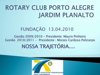 ROTARY CLUB PORTO ALEGRE JARDIM PLANALTO FUNDAÇÃO  13.04.2010 Gestão 2009/2010 - Presidente: Mauro Pinheiro Gestão  2010/2011 -  Presidente : Morais Cardoso Policarpo NOSSA TRAJETÓRIA....  