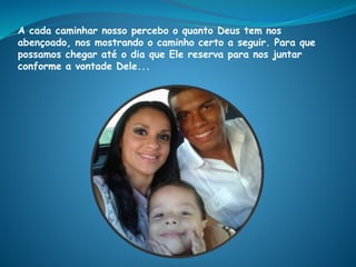 A cada caminhar nosso percebo o quanto Deus tem nos
abençoado, nos mostrando o caminho certo a seguir. Para que
possamos chegar até o dia que Ele reserva para nos juntar
conforme a vontade Dele...
 