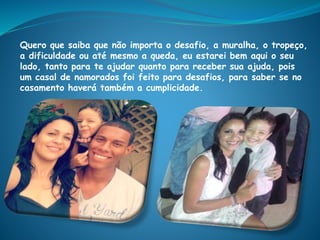 Quero que saiba que não importa o desafio, a muralha, o tropeço,
a dificuldade ou até mesmo a queda, eu estarei bem aqui o seu
lado, tanto para te ajudar quanto para receber sua ajuda, pois
um casal de namorados foi feito para desafios, para saber se no
casamento haverá também a cumplicidade.
 
