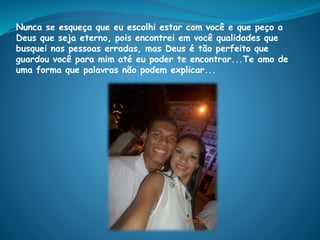 Nunca se esqueça que eu escolhi estar com você e que peço a
Deus que seja eterno, pois encontrei em você qualidades que
busquei nas pessoas erradas, mas Deus é tão perfeito que
guardou você para mim até eu poder te encontrar...Te amo de
uma forma que palavras não podem explicar...
 