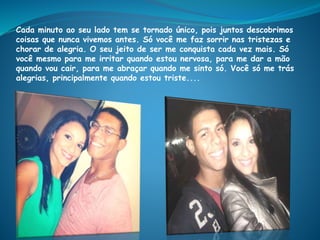 Cada minuto ao seu lado tem se tornado único, pois juntos descobrimos
coisas que nunca vivemos antes. Só você me faz sorrir nas tristezas e
chorar de alegria. O seu jeito de ser me conquista cada vez mais. Só
você mesmo para me irritar quando estou nervosa, para me dar a mão
quando vou cair, para me abraçar quando me sinto só. Você só me trás
alegrias, principalmente quando estou triste....
 