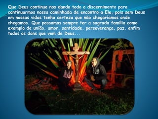Que Deus continue nos dando todo o discernimento para
continuarmos nossa caminhada de encontro a Ele, pois sem Deus
em nossas vidas tenho certeza que não chegaríamos onde
chegamos. Que possamos sempre ter a sagrada família como
exemplo de união, amor, santidade, perseverança, paz, enfim
todos os dons que vem de Deus...
 