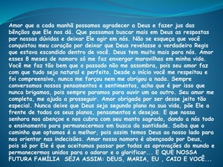 Amor que a cada manhã possamos agradecer a Deus e fazer jus das
bênçãos que Ele nos dá. Que possamos buscar mais em Deus as respostas
par nossas dúvidas e deixar Ele agir em nós. Não se esqueça que você
conquistou meu coração por deixar que Deus revelasse o verdadeiro Regis
que estava escondido dentro de você. Deus tem muito mais para nós. Amor
esses 8 meses de namoro só me faz enxergar maravilhas em minha vida.
Você me faz tão bem que o passado não me assombra, pois seu amor faz
com que tudo seja natural e perfeito. Desde o início você me respeitou e
foi compreensivo, nunca me forçou nem me obrigou a nada. Sempre
conversamos nossos pensamentos e sentimentos, acho que é por isso que
nunca brigamos, pois sempre paramos para ouvir um ao outro. Seu amor me
completa, me ajuda a prosseguir. Amor obrigada por ser desse jeito tão
especial. Nunca deixe que Deus seja segundo plano na sua vida, põe Ele a
frente de todos os seus planos, pensamentos e desejos. E que nossa
senhora nos abençoe e nos cubra com seu manto sagrado, dando a nós todo
o ensinamento para permanecermos em busca da santidade. Saiba que o
caminho que optamos é o melhor, pois assim temos Deus ao nosso lado para
nos orientar nas indecisões. Amor nosso namoro é abençoado por Deus,
pois só por Ele é que aceitamos passar por todas as aprovações do mundo e
permanecermos unidos para o adorar e o glorificar... E QUE NOSSA
FUTURA FAMÍLIA SEJA ASSIM: DEUS, MARIA, EU , CAIO E VOCÊ...
 