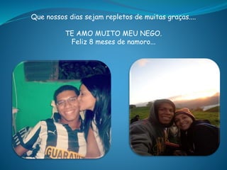 Que nossos dias sejam repletos de muitas graças....
TE AMO MUITO MEU NEGO.
Feliz 8 meses de namoro...
 