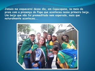 Jamais me esquecerei desse dia, em Copacapana, no meio da
praia com a presença do Papa que aconteceu nosso primeiro beijo.
Um beijo que não foi premeditado nem esperado, mais que
naturalmente aconteceu...
 