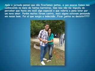 Após a jornada pensei que não ficaríamos juntos, e aos poucos fomos nos
conhecendo no meio de tantas barreiras, mas isso não me impediu de
perceber que havia em você algo especial e que valeria a pena lutar por
um novo amor. Porém muitos foram contra, mais alguns estavam pensando
em nosso bem. Foi aí que surgiu a indecisão..Ficar juntos ou desistir????
 