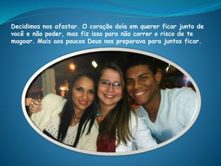 Decidimos nos afastar. O coração doía em querer ficar junto de
você e não poder, mas fiz isso para não correr o risco de te
magoar. Mais aos poucos Deus nos preparava para juntos ficar.
 
