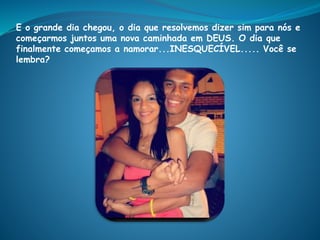 E o grande dia chegou, o dia que resolvemos dizer sim para nós e
começarmos juntos uma nova caminhada em DEUS. O dia que
finalmente começamos a namorar...INESQUECÍVEL..... Você se
lembra?
 