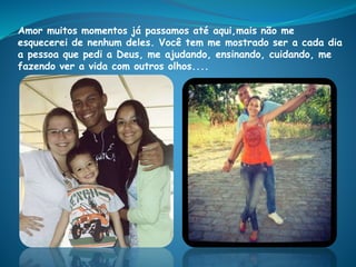 Amor muitos momentos já passamos até aqui,mais não me
esquecerei de nenhum deles. Você tem me mostrado ser a cada dia
a pessoa que pedi a Deus, me ajudando, ensinando, cuidando, me
fazendo ver a vida com outros olhos....
 