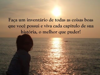 Faça um inventário de todas as coisas boas
que você possui e viva cada capítulo de sua
história, o melhor que puder!
 