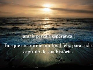 Jamais perca a esperança !
Busque encontrar um final feliz para cada
capítulo de sua história.
 