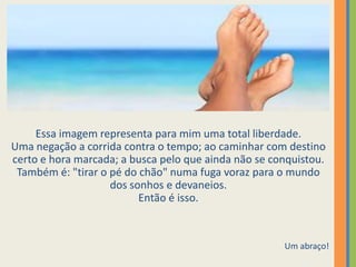 Essa imagem representa para mim uma total liberdade.
Uma negação a corrida contra o tempo; ao caminhar com destino
certo e hora marcada; a busca pelo que ainda não se conquistou.
Também é: "tirar o pé do chão" numa fuga voraz para o mundo
dos sonhos e devaneios.
Então é isso.
Um abraço!
 