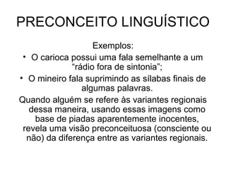 PRECONCEITO LINGUÍSTICO
Exemplos:
• O carioca possui uma fala semelhante a um
“rádio fora de sintonia”;
• O mineiro fala suprimindo as sílabas finais de
algumas palavras.
Quando alguém se refere às variantes regionais
dessa maneira, usando essas imagens como
base de piadas aparentemente inocentes,
revela uma visão preconceituosa (consciente ou
não) da diferença entre as variantes regionais.
 