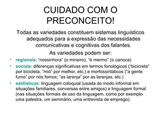 CUIDADO COM O
PRECONCEITO!
Todas as variedades constituem sistemas linguísticos
adequados para a expressão das necessidades
comunicativas e cognitivas dos falantes.
As variedades podem ser:
• regionais: “nossinhora” (o mineiro), “é mermo” (o carioca)
• sociais: diferenças significativas em termos fonológicos (“bicicreta”
por bicicleta, “mió” por melhor, etc.) e morfossintáticos (“a gente
fumo” por nós fomos; “as laranja” por as laranjas, etc.)
• estilísticas: linguagem coloquial (usada de modo informal em
situações familiares, conversas entre amigos) e linguagem formal
(nas situações formais de uso da linguagem, como por exemplo
uma palestra, um seminário, uma entrevista de emprego).
 
