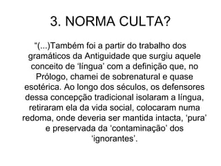 3. NORMA CULTA?
“(...)Também foi a partir do trabalho dos
gramáticos da Antiguidade que surgiu aquele
conceito de ‘língua’ com a definição que, no
Prólogo, chamei de sobrenatural e quase
esotérica. Ao longo dos séculos, os defensores
dessa concepção tradicional isolaram a língua,
retiraram ela da vida social, colocaram numa
redoma, onde deveria ser mantida intacta, ‘pura’
e preservada da ‘contaminação’ dos
‘ignorantes’.
 