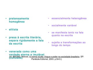 • pretensamente
homogênea
• elitista
• presa à escrita literária,
separa rigidamente a fala
da escrita
• venerada como uma
verdade eterna e imutável
(cultuada)
• essencialmente heterogênea
• socialmente variável
• se manifesta tanto na fala
quanto na escrita
• sujeita a transformações ao
longo do tempo
(In: BAGNO, Marcos. A norma oculta: língua e poder na sociedade brasileira. SP:
Parábola Editorial, 2003. p.54-5.)
 