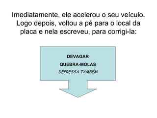 Imediatamente, ele acelerou o seu veículo.
Logo depois, voltou a pé para o local da
placa e nela escreveu, para corrigi-la:
DEVAGAR
QUEBRA-MOLAS
DEPRESSA TAMBÉM
 