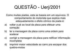 QUESTÃO - Uerj/2001
Como muitas piadas, esta se baseia em um equívoco. O
comportamento do motorista que explica mais
adequadamente o efeito cômico da piada é:
a) voltar a pé ao local da placa para efetuar uma
correção
b) ler a mensagem da placa como uma ordem para
acelerar
c) corrigir a mensagem da placa para retificar informação
incompleta
d) imprimir maior velocidade ao carro pra escapar dos
quebra-molas
 