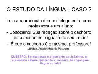 O ESTUDO DA LÍNGUA – CASO 2
Leia a reprodução de um diálogo entre uma
professora e um aluno:
- Joãozinho! Sua redação sobre o cachorro
está exatamente igual à do seu irmão!
- É que o cachorro é o mesmo, professora!
(Ziraldo. Anedotinhas do Pasquim.)
QUESTÃO: Se aceitasse o argumento de Joãzinho, a
professora estaria ignorando o conceito de linguagem,
língua ou fala?
 