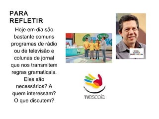 PARA
REFLETIR
Hoje em dia são
bastante comuns
programas de rádio
ou de televisão e
colunas de jornal
que nos transmitem
regras gramaticais.
Eles são
necessários? A
quem interessam?
O que discutem?
 