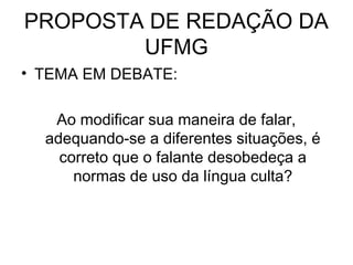 PROPOSTA DE REDAÇÃO DA
UFMG
• TEMA EM DEBATE:
Ao modificar sua maneira de falar,
adequando-se a diferentes situações, é
correto que o falante desobedeça a
normas de uso da língua culta?
 