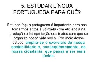 5. ESTUDAR LÍNGUA
PORTUGUESA PARA QUÊ?
Estudar língua portuguesa é importante para nos
tornarmos aptos a utilizá-la com eficiência na
produção e interpretação dos textos com que se
organiza nossa vida social. Por meio desse
estudo, amplia-se o exercício de nossa
sociabilidade e, conseqüentemente, de
nossa cidadania, que passa a ser mais
lúcida.
 