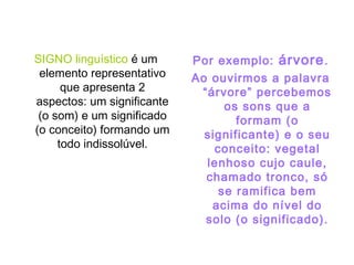 SIGNO linguístico é um
elemento representativo
que apresenta 2
aspectos: um significante
(o som) e um significado
(o conceito) formando um
todo indissolúvel.
Por exemplo: árvore.
Ao ouvirmos a palavra
“árvore” percebemos
os sons que a
formam (o
significante) e o seu
conceito: vegetal
lenhoso cujo caule,
chamado tronco, só
se ramifica bem
acima do nível do
solo (o significado).
 