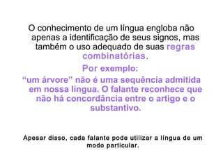 O conhecimento de um língua engloba não
apenas a identificação de seus signos, mas
também o uso adequado de suas regras
combinatórias.
Por exemplo:
“um árvore” não é uma sequência admitida
em nossa língua. O falante reconhece que
não há concordância entre o artigo e o
substantivo.
Apesar disso, cada falante pode utilizar a língua de um
modo particular.
 