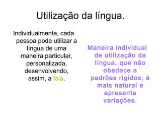 Utilização da língua.
Individualmente, cada
pessoa pode utilizar a
língua de uma
maneira particular,
personalizada,
desenvolvendo,
assim, a fala.
Maneira individual
de utilização da
língua, que não
obedece a
padrões rígidos; é
mais natural e
apresenta
variações.
 