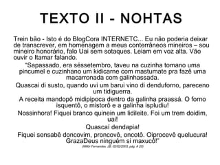 TEXTO II - NOHTAS
Trein bão - Isto é do BlogCora INTERNETC... Eu não poderia deixar
de transcrever, em homenagem a meus conterrâneos mineiros – sou
mineiro honorário, falo Uai sem sotaques. Leiam em voz alta. Vão
ouvir o Itamar falando.
“Sapassado, era séssetembro, taveu na cuzinha tomano uma
pincumel e cuzinhano um kidicarne com mastumate pra fazê uma
macarronada com galinhassada.
Quascai di susto, quando uvi um barui vino di denduforno, pareceno
um tidiguerra.
A receita mandopô midipipoca dentro da galinha praassá. O forno
isquentô, o mistorô e a galinha ispludiu!
Nossinhora! Fiquei branco quinein um lidileite. Foi um trem doidim,
uai!
Quascaí dendapia!
Fiquei sensabê doncovim, proncovô, oncotô. Oiprocevê quelucura!
GrazaDeus ninguém si maxucô!”
(Millôr Fernandes. JB, 02/02/2003, pág. A 20)
 