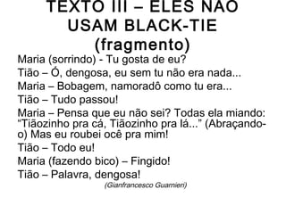 TEXTO III – ELES NÃO
USAM BLACK-TIE
(fragmento)
Maria (sorrindo) - Tu gosta de eu?
Tião – Ó, dengosa, eu sem tu não era nada...
Maria – Bobagem, namoradô como tu era...
Tião – Tudo passou!
Maria – Pensa que eu não sei? Todas ela miando:
“Tiãozinho pra cá, Tiãozinho pra lá...” (Abraçando-
o) Mas eu roubei ocê pra mim!
Tião – Todo eu!
Maria (fazendo bico) – Fingido!
Tião – Palavra, dengosa!
(Gianfrancesco Guarnieri)
 