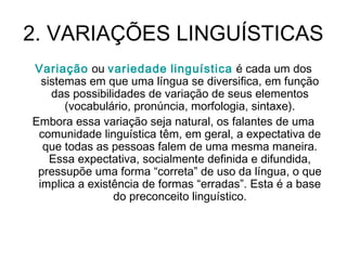 2. VARIAÇÕES LINGUÍSTICAS
Variação ou variedade linguística é cada um dos
sistemas em que uma língua se diversifica, em função
das possibilidades de variação de seus elementos
(vocabulário, pronúncia, morfologia, sintaxe).
Embora essa variação seja natural, os falantes de uma
comunidade linguística têm, em geral, a expectativa de
que todas as pessoas falem de uma mesma maneira.
Essa expectativa, socialmente definida e difundida,
pressupõe uma forma “correta” de uso da língua, o que
implica a existência de formas “erradas”. Esta é a base
do preconceito linguístico.
 