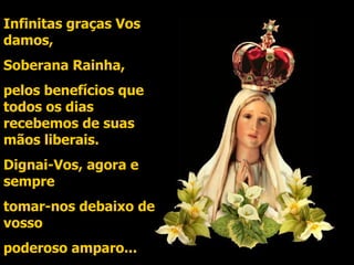 Infinitas graças Vos damos, Soberana Rainha, pelos benefícios que todos os dias recebemos de suas mãos liberais. Dignai-Vos, agora e sempre tomar-nos debaixo de vosso  poderoso amparo... 
