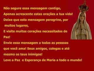 Não segure essa mensagem contigo, Apenas acrescente estas orações a tua vida! Deixe que esta mensagem peregrine, por muitos lugares, E visite muitos corações necessitados de  Paz! Envie essa mensagem a todas as pessoas  que você ama! Seus amigos, colegas e até mesmo os teus inimigos! Leve a Paz  e Esperança de Maria a todo o mundo! 