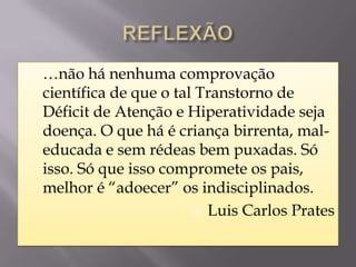    …não há nenhuma comprovação
    científica de que o tal Transtorno de
    Déficit de Atenção e Hiperatividade seja
    doença. O que há é criança birrenta, mal-
    educada e sem rédeas bem puxadas. Só
    isso. Só que isso compromete os pais,
    melhor é “adoecer” os indisciplinados.
                            Luis Carlos Prates
 