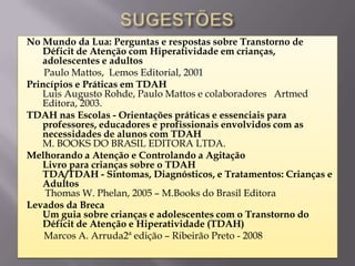 No Mundo da Lua: Perguntas e respostas sobre Transtorno de
   Déficit de Atenção com Hiperatividade em crianças,
   adolescentes e adultos
    Paulo Mattos, Lemos Editorial, 2001
Princípios e Práticas em TDAH
   Luis Augusto Rohde, Paulo Mattos e colaboradores Artmed
   Editora, 2003.
TDAH nas Escolas - Orientações práticas e essenciais para
   professores, educadores e profissionais envolvidos com as
   necessidades de alunos com TDAH
   M. BOOKS DO BRASIL EDITORA LTDA.
Melhorando a Atenção e Controlando a Agitação
   Livro para crianças sobre o TDAH
   TDA/TDAH - Sintomas, Diagnósticos, e Tratamentos: Crianças e
   Adultos
    Thomas W. Phelan, 2005 – M.Books do Brasil Editora
Levados da Breca
   Um guia sobre crianças e adolescentes com o Transtorno do
   Déficit de Atenção e Hiperatividade (TDAH)
    Marcos A. Arruda2ª edição – Ribeirão Preto - 2008
 