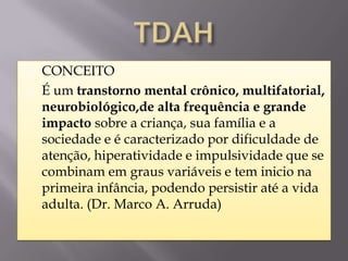    CONCEITO
   É um transtorno mental crônico, multifatorial,
    neurobiológico,de alta frequência e grande
    impacto sobre a criança, sua família e a
    sociedade e é caracterizado por dificuldade de
    atenção, hiperatividade e impulsividade que se
    combinam em graus variáveis e tem inicio na
    primeira infância, podendo persistir até a vida
    adulta. (Dr. Marco A. Arruda)
 