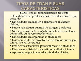    TDAH- tipo predominantemente desatento
     Dificuldades em prestar atenção a detalhes ou erra por
    descuido;
   • Dificuldades em manter a atenção em atividades
    lúdicas;
   • Parece não escutar quando lhe dirigem a palavra;
   • Não segue instruções e não termina tarefas escolares,
    domésticas ou deveres profissionais;
   • Dificuldades em organizar as atividades;
   • Evita, ou reluta, em envolver-se em tarefas que exijam
    esforço mental constante;
   • Perde coisas necessária para realização de atividades ;
   • É facilmente distraído por estímulos alheios à tarefa;
   • Apresenta esquecimento das atividades diárias.
 