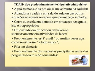    TDAH- tipo predominantemente hiperativo/impulsivo
   • Agita as mãos, e os pés ou se mexe muito na cadeira;
   • Abandona a cadeira em sala de aula ou em outras
    situações nas quais se espera que permaneça sentado;
   • Corre ou escala em demasia em situações nas quais
    isto é inapropriado;
   • Dificuldade em brincar ou envolver-se
    silenciosamente em atividades de lazer;
   • Frequentemente está" a mil " ou muitas vezes age
    como se estivesse " a todo vapor ";
   • Fala em demasia.
   • Frequentemente dar respostas precipitadas antes das
    perguntas terem sido concluídas;
 