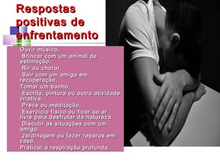 RespostasRespostas
positivas depositivas de
enfrentamentoenfrentamento
• Ouvir música,Ouvir música,
• Brincar com um animal deBrincar com um animal de
estimação,estimação,
• Rir ou chorar,Rir ou chorar,
• Sair com um amigo emSair com um amigo em
recuperação,recuperação,
• Tomar um banho,Tomar um banho,
• Escrita, pintura ou outra atividadeEscrita, pintura ou outra atividade
criativa.criativa.
• Prece ou meditação,Prece ou meditação,
• Exercício físico ou ficar ao arExercício físico ou ficar ao ar
livre para desfrutar da natureza.livre para desfrutar da natureza.
• Discutir as situações com umDiscutir as situações com um
amigo,amigo,
• Jardinagem ou fazer reparos emJardinagem ou fazer reparos em
casa,casa,
• Praticar a respiração profunda.Praticar a respiração profunda.
 