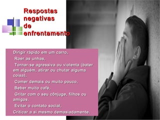 • Dirigir rápido em um carro,Dirigir rápido em um carro,
• Roer as unhas,Roer as unhas,
• Tornar-se agressiva ou violenta (baterTornar-se agressiva ou violenta (bater
em alguém, atirar ou chutar algumaem alguém, atirar ou chutar alguma
coisa),coisa),
• Comer demais ou muito pouco,Comer demais ou muito pouco,
• Beber muito café,Beber muito café,
• Gritar com o seu cônjuge, filhos ouGritar com o seu cônjuge, filhos ou
amigos.amigos.
• Evitar o contato social,Evitar o contato social,
• Criticar a si mesmo demasiadamente.Criticar a si mesmo demasiadamente.
RespostasRespostas
negativasnegativas
dede
enfrentamentoenfrentamento
 