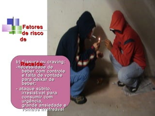 b) Fissura ou craving:b) Fissura ou craving:
-necessidade de-necessidade de
beber com controlebeber com controle
e falta de vontadee falta de vontade
para deixar depara deixar de
beber;beber;
- ataque súbito,- ataque súbito,
irresistível parairresistível para
consumir comconsumir com
urgência,urgência,
grande ansiedade egrande ansiedade e
vontade irrefreável vontade irrefreável 
FatoresFatores
de riscode risco
dede
Recaída:Recaída:
 