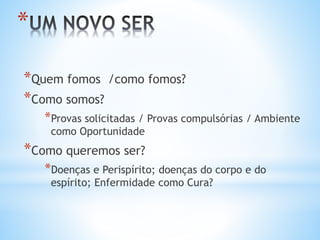 *Quem fomos /como fomos?
*Como somos?
*Provas solicitadas / Provas compulsórias / Ambiente
como Oportunidade
*Como queremos ser?
*Doenças e Perispírito; doenças do corpo e do
espírito; Enfermidade como Cura?
*
 