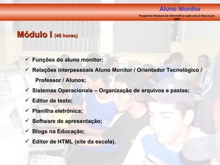 Módulo I  (48 horas) Funções do aluno monitor; Relações interpessoais Aluno Monitor / Orientador Tecnológico /  Professor / Alunos; Sistemas Operacionais – Organização de arquivos e pastas; Editor de texto; Planilha eletrônica; Software de apresentação; Blogs na Educação; Editor de HTML (site da escola). Aluno Monitor   Programa Estadual de Informática aplicada à Educação 2005 