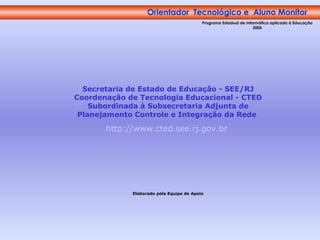 Orientador  Tecnológico e  Aluno Monitor Programa Estadual de Informática aplicada à Educação 2005 Secretaria de Estado de Educação - SEE/RJ Coordenação de Tecnologia Educacional - CTED Subordinada à Subsecretaria Adjunta de Planejamento Controle e Integração da Rede   http://www.cted.see.rj.gov.br   Elaborado pela Equipe de Apoio 