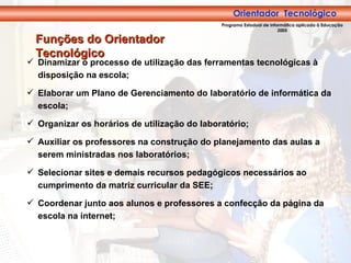 Dinamizar o processo de utilização das ferramentas tecnológicas à disposição na escola; Elaborar um Plano de Gerenciamento do laboratório de informática da escola; Organizar os horários de utilização do laboratório; Auxiliar os professores na construção do planejamento das aulas a serem ministradas nos laboratórios; Selecionar sites e demais recursos pedagógicos necessários ao cumprimento da matriz curricular da SEE; Coordenar junto aos alunos e professores a confecção da página da escola na internet; Funções do Orientador Tecnológico Orientador  Tecnológico Programa Estadual de Informática aplicada à Educação 2005 