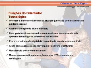 Orientador Tecnológico Orientar o aluno monitor em sua atuação junto aos demais alunos na unidade escolar; Avaliar a atuação do aluno monitor; Zelar pelo funcionamento dos computadores, antenas e demais aparatos tecnológicos existentes nas escolas; Promover a inclusão digital da comunidade escolar como um todo; Atuar como agente responsável pelo Hardware e Software; Manutenção do sistema instalado; Manter-se em contínua interação com os NTEs visando sua reciclagem. Funções do Orientador Tecnológico Orientador  Tecnológico Programa Estadual de Informática aplicada à Educação 2005 