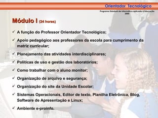 Orientador Tecnológico A função do Professor Orientador Tecnológico; Apoio pedagógico aos professores da escola para cumprimento da matriz curricular; Planejamento das atividades interdisciplinares; Políticas de uso e gestão dos laboratórios; Como trabalhar com o aluno monitor; Organização de arquivo e segurança; Organização do site da Unidade Escolar; Sistemas Operacionais, Editor de texto, Planilha Eletrônica, Blog, Software de Apresentação e Linux; Ambiente e-proinfo. Módulo I  (24 horas) Orientador  Tecnológico Programa Estadual de Informática aplicada à Educação 2005 