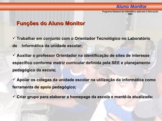 Trabalhar em conjunto com o Orientador Tecnológico no Laboratório de  Informática da unidade escolar; Auxiliar o professor Orientador na identificação de sites de interesse específico conforme  matriz curricular  definida pela SEE e planejamento pedagógico da escola; Apoiar os colegas da unidade escolar na utilização da informática como ferramenta de apoio pedagógico; Criar grupo para elaborar a homepage da escola e mantê-la atualizada; Funções do Aluno Monitor Aluno Monitor Programa Estadual de Informática aplicada à Educação 2005 