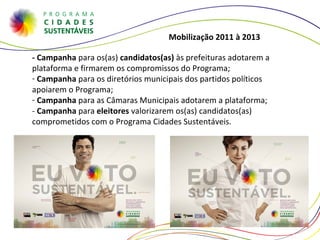- Campanha  para os(as)  candidatos(as)  às prefeituras adotarem a plataforma e firmarem os compromissos do Programa; Campanha  para os diretórios municipais dos partidos políticos apoiarem o Programa; Campanha  para as Câmaras Municipais adotarem a plataforma; -  Campanha  para  eleitores  valorizarem os(as) candidatos(as) comprometidos com o Programa Cidades Sustentáveis. Mobilização 2011 à 2013  